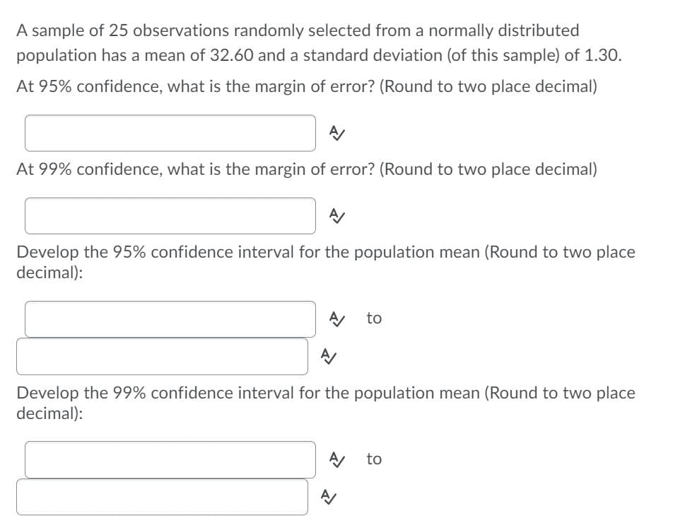 A sample of 25 observations randomly selected from a normally distributed
population has a mean of 32.60 and a standard deviation (of this sample) of 1.30.
At 95% confidence, what is the margin of error? (Round to two place decimal)
At 99% confidence, what is the margin of error? (Round to two place decimal)
Develop the 95% confidence interval for the population mean (Round to two place
decimal):
A to
Develop the 99% confidence interval for the population mean (Round to two place
decimal):
A to
