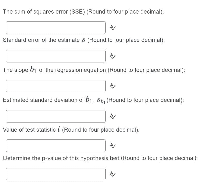 The sum of squares error (SSE) (Round to four place decimal):
Standard error of the estimate s (Round to four place decimal):
The slope b1 of the regression equation (Round to four place decimal):
Estimated standard deviation of b1, 8b, (Round to four place decimal):
Value of test statistic t (Round to four place decimal):
Determine the p-value of this hypothesis test (Round to four place decimal):
