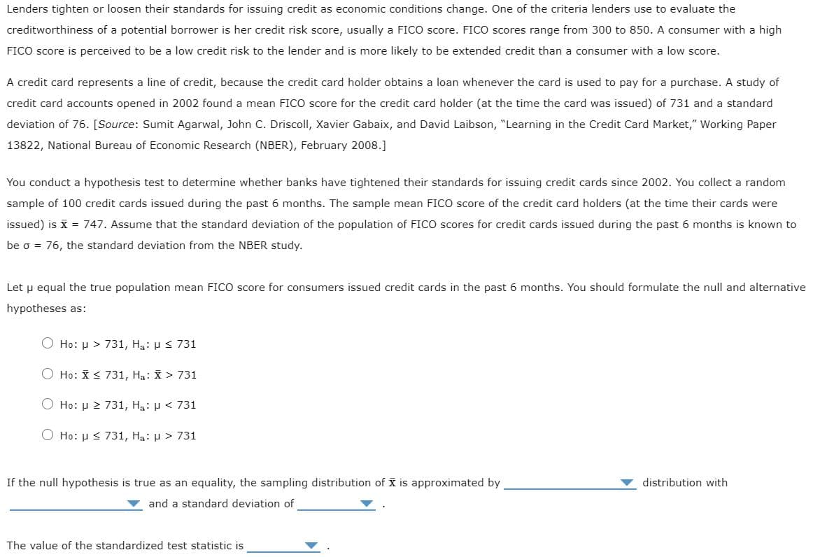 Lenders tighten or loosen their standards for issuing credit as economic conditions change. One of the criteria lenders use to evaluate the
creditworthiness of a potential borrower is her credit risk score, usually a FICO score. FICO scores range from 300 to 850. A consumer with a high
FICO score is perceived to be a low credit risk to the lender and is more likely to be extended credit than a consumer with a low score.
A credit card represents a line of credit, because the credit card holder obtains a loan whenever the card is used to pay for a purchase. A study of
credit card accounts opened in 2002 found a mean FICO score for the credit card holder (at the time the card was issued) of 731 and a standard
deviation of 76. [Source: Sumit Agarwal, John C. Driscoll, Xavier Gabaix, and David Laibson, "Learning in the Credit Card Market," Working Paper
13822, National Bureau of Economic Research (NBER), February 2008.]
You conduct a hypothesis test to determine whether banks have tightened their standards for issuing credit cards since 2002. You collect a random
sample of 100 credit cards issued during the past 6 months. The sample mean FICO score of the credit card holders (at the time their cards were
issued) is X = 747. Assume that the standard deviation of the population of FICO scores for credit cards issued during the past 6 months is known to
be o = 76, the standard deviation from the NBER study.
Let u equal the true population mean FICO score for consumers issued credit cards in the past 6 months. You should formulate the null and alternative
hypotheses as:
O Ho: µ > 731, Hạ: µ < 731
O Ho: X< 731, Ha: X > 731
O Ho: µ 2 731, Ha: µ < 731
Ho: µ s 731, Ha: µ > 731
If the null hypothesis is true as an equality, the sampling distribution of x is approximated by
distribution with
and a standard deviation of
The value of the standardized test statistic is
