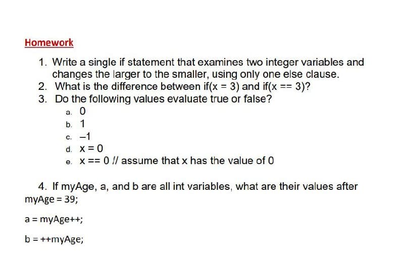 Homework
1. Write a single if statement that examines two integer variables and
changes the larger to the smaller, using only one else clause.
2. What is the difference between if(x 3) and if(x = 3)?
3. Do the following values evaluate true or false?
a. 0
b. 1
C. -1
d. X = 0
e. X == 0 // assume that x has the value of 0
4. If myAge, a, and b are all int variables, what are their values after
myAge = 39;
a = myAge++;
b = ++myAge;
