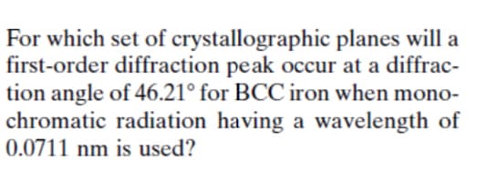 For which set of crystallographic planes will a
first-order diffraction peak occur at a diffrac-
tion angle of 46.21° for BCC iron when mono-
chromatic radiation having a wavelength of
0.0711 nm is used?
