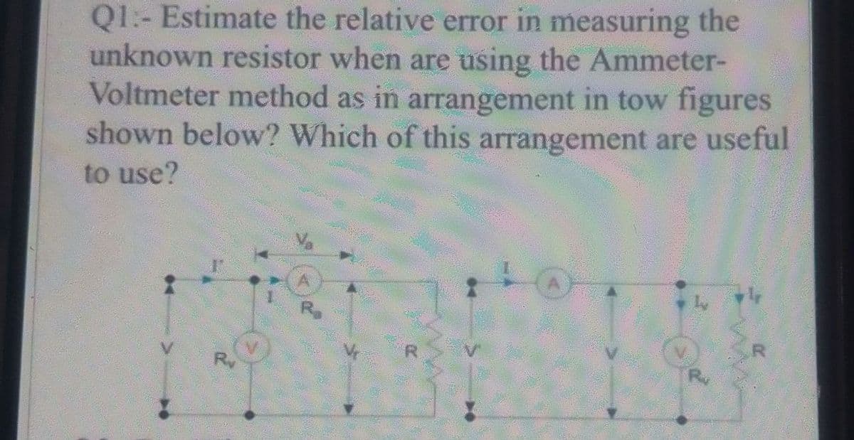 Q1.- Estimate the relative error in measuring the
unknown resistor when are using the Ammeter-
Voltmeter method as in arrangement in tow figures
shown below? Which of this arrangement are useful
to use?
r