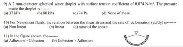 9) A 2 mm-diameter spherical water droplet with surface tension coefficient of 0.074 N/m². The pressure
inside the droplet is -----
(a) 37 kPa
(b) 80 kPa
(c) 74 Pa
(d) None of these
10) For Newtonian fluids, the relation between the shear stress and the rate of deformation (du/dy) is-------
(a) Non linear
(b) linear (c) none of the above
11) In the figure shown, the-------
(a) Adhesion > Cohesion (b) Cohesion > Adhesion