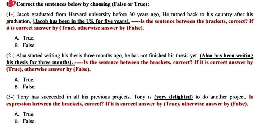 Correct the sentences below by choosing (False or True):
(1-) Jacob graduated from Harvard university before 30 years ago, He turned back to his country after his
graduation, (Jacob has been in the US. for five years). -----Is the sentence between the brackets, correct? If
it is correct answer by (True), otherwise answer by (False).
A. True.
B. False.
(2-) Alaa started writing his thesis three months ago, he has not finished his thesis yet. (Alaa has been writing
his thesis for three months). -----Is the sentence between the brackets, correct? If it is correct answer by
(True), otherwise answer by (False).
A. True.
B. False.
(3-) Tony has succeeded in all his previous projects. Tony is (very delighted) to do another project. Is
expression between the brackets, correct? If it is correct answer by (True), otherwise answer by (False).
A. True.
B. False.
