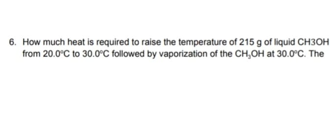 6. How much heat is required to raise the temperature of 215 g of liquid CH3OH
from 20.0°C to 30.0°C followed by vaporization of the CH,OH at 30.0°C. The
