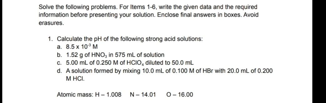 Solve the following problems. For Items 1-6, write the given data and the required
information before presenting your solution. Enclose final answers in boxes. Avoid
erasures.
1. Calculate the pH of the following strong acid solutions:
a. 8.5 x 10° M.
b. 1.52 g of HNO, in 575 mL of solution
c. 5.00 mL of 0.250 M of HCIO, diluted to 50.0 mL
d. A solution formed by mixing 10.0 mL of 0.100 M of HBr with 20.0 mL of 0.200
М НС.
Atomic mass: H– 1.008
N- 14.01
O- 16.00
