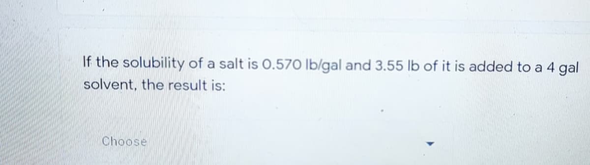 If the solubility of a salt is O.570 lb/gal and 3.55 lb of it is added to a 4 gal
solvent, the result is:
Choose

