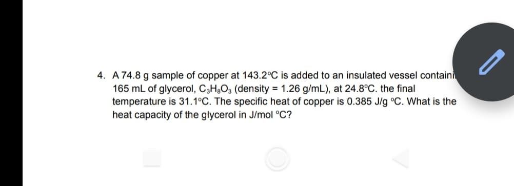 4. A 74.8 g sample of copper at 143.2°C is added to an insulated vessel containi
165 mL of glycerol, C3H¿O3 (density = 1.26 g/mL), at 24.8°C. the final
temperature is 31.1°C. The specific heat of copper is 0.385 J/g °C. What is the
heat capacity of the glycerol in J/mol °C?
