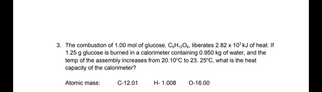 3. The combustion of 1.00 mol of glucose, C,H12O6, liberates 2.82 x 10° kJ of heat. If
1.25 g glucose is burned in a calorimeter containing 0.950 kg of water, and the
temp of the assembly increases from 20.10°C to 23. 25°C, what is the heat
capacity of the calorimeter?
Atomic mass:
C-12.01
H- 1.008
O-16.00
