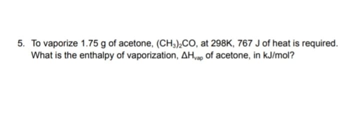 5. To vaporize 1.75 g of acetone, (CH;),CO, at 298K, 767 J of heat is required.
What is the enthalpy of vaporization, AH,ao of acetone, in kJ/mol?
