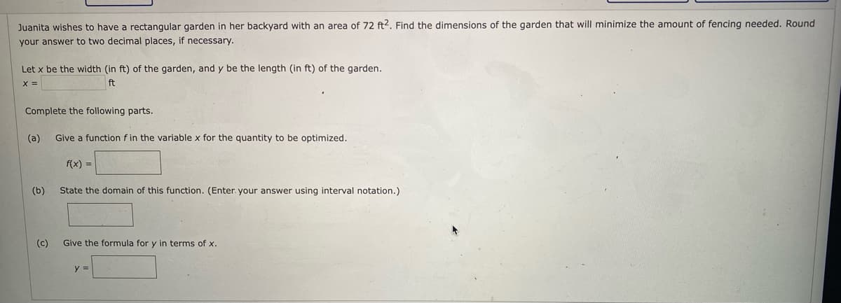 Juanita wishes to have a rectangular garden in her backyard with an area of 72 ft2. Find the dimensions of the garden that will minimize the amount of fencing needed, Round
your answer to two decimal places, if necessary.
Let x be the width (in ft) of the garden, and y be the length (in ft) of the garden.
X =
ft
Complete the following parts.
(a)
Give a function f in the variable x for the quantity to be optimized.
f(x) =
(b)
State the domain of this function. (Enter. your answer using interval notation.)
(c)
Give the formula for y in terms of x.
y =
