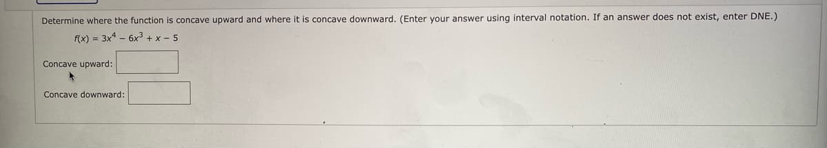 Determine where the function is concave upward and where it is concave downward. (Enter your answer using interval notation. If an answer does not exist, enter DNE.)
f(x) = 3x - 6x3 + x - 5
Concave upward:
Concave downward:
