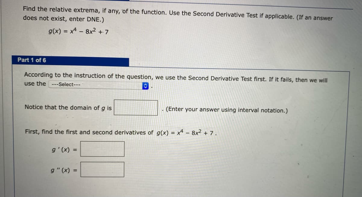 Find the relative extrema, if any, of the function. Use the Second Derivative Test if applicable. (If an answer
does not exist, enter DNE.)
g(x) = x4 - 8x² + 7
Part 1 of 6
According to the instruction of the question, we use the Second Derivative Test first. If it fails, then we will
use the ---Select---
Notice that the domain of g is
(Enter your answer using interval notation.)
First, find the first and second derivatives of g(x) = x4 – 8x² + 7.
g'(x) =
g" (x) =
