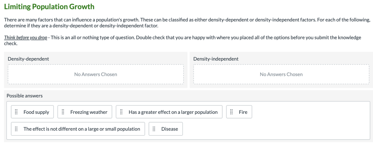 Limiting Population Growth
There are many factors that can influence a population's growth. These can be classified as either density-dependent or density-independent factors. For each of the following,
determine if they are a density-dependent or density-independent factor.
Think before you drop - This is an all or nothing type of question. Double check that you are happy with where you placed all of the options before you submit the knowledge
check.
Density-dependent
Density-independent
No Answers Chosen
No Answers Chosen
Possible answers
| Food supply
E Freezing weather
| Has a greater effect on a larger population
Fire
| The effect is not different on a large or small population
| Disease
::::
