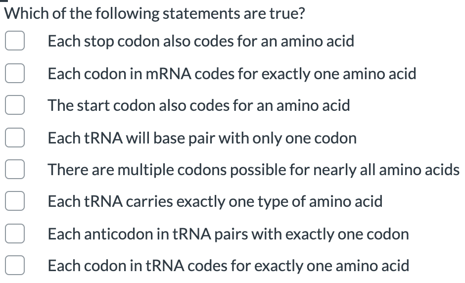 Which of the following statements are true?
Each stop codon also codes for an amino acid
Each codon in mRNA codes for exactly one amino acid
The start codon also codes for an amino acid
Each TRNA will base pair with only one codon
There are multiple codons possible for nearly all amino acids
Each TRNA carries exactly one type of amino acid
Each anticodon in tRNA pairs with exactly one codon
Each codon in TRNA codes for exactly one amino acid
