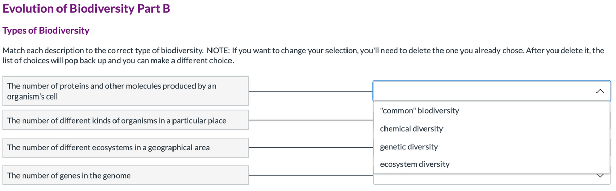 Evolution of Biodiversity Part B
Types of Biodiversity
Match each description to the correct type of biodiversity. NOTE: If you want to change your selection, you'll need to delete the one you already chose. After you delete it, the
list of choices will pop back up and you can make a different choice.
The number of proteins and other molecules produced by an
organism's cell|
"common" biodiversity
The number of different kinds of organisms in a particular place
chemical diversity
The number of different ecosystems in a geographical area
genetic diversity
ecosystem diversity
The number of genes in the genome
