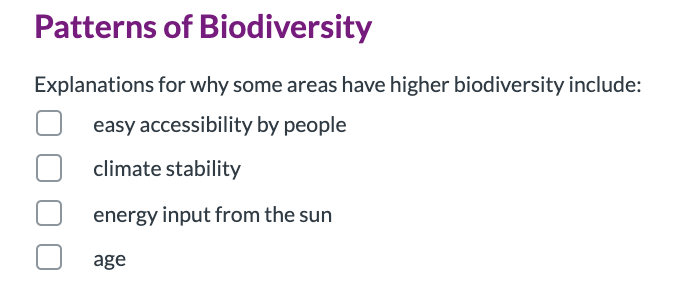 Patterns of Biodiversity
Explanations for why some areas have higher biodiversity include:
easy accessibility by people
climate stability
energy input from the sun
age
