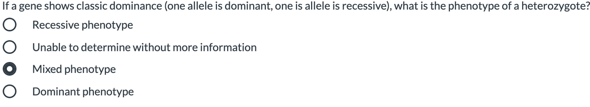 If a gene shows classic dominance (one allele is dominant, one is allele is recessive), what is the phenotype of a heterozygote?
O Recessive phenotype
O Unable to determine without more information
Mixed phenotype
O Dominant phenotype
