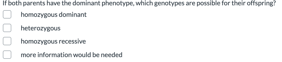 If both parents have the dominant phenotype, which genotypes are possible for their offspring?
homozygous dominant
heterozygous
homozygous recessive
more information would be needed
