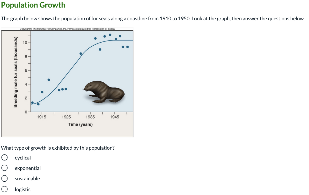 Population Growth
The graph below shows the population of fur seals along a coastline from 1910 to 1950. Look at the graph, then answer the questions below.
Copyright © The McGraw-Hill Companies, Inc. Permission required for reproduction or display.
10
8
1915
1925
1935
1945
Time (years)
What type of growth is exhibited by this population?
cyclical
O exponential
O sustainable
O logistic
Breeding male fur seals (thousands)
