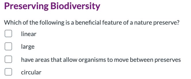 Preserving Biodiversity
Which of the following is a beneficial feature of a nature preserve?
linear
large
have areas that allow organisms to move between preserves
circular
