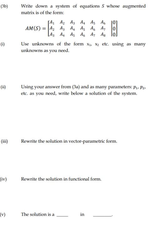 (3b)
Write down a system of equations S whose augmented
matrix is of the form:
[A1 A2 A3 A4 A5 A6 101
AM(S) = |A2 A3 A4 A5 A, A,
[A3 A4 A5 A6 A, Ag
Use unknowns of the form x, X2 etc. using as many
unknowns as you need.
(i)
Using your answer from (3a) and as many parameters: p,, P2,
etc. as you need, write below a solution of the system.
(ii)
(iii)
Rewrite the solution in vector-parametric form.
(iv)
Rewrite the solution in functional form.
(v)
The solution is a
in
