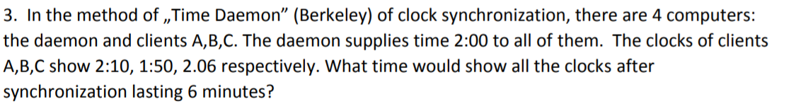 3. In the method of „Time Daemon" (Berkeley) of clock synchronization, there are 4 computers:
the daemon and clients A,B,C. The daemon supplies time 2:00 to all of them. The clocks of clients
A,B,C show 2:10, 1:50, 2.06 respectively. What time would show all the clocks after
synchronization lasting 6 minutes?
