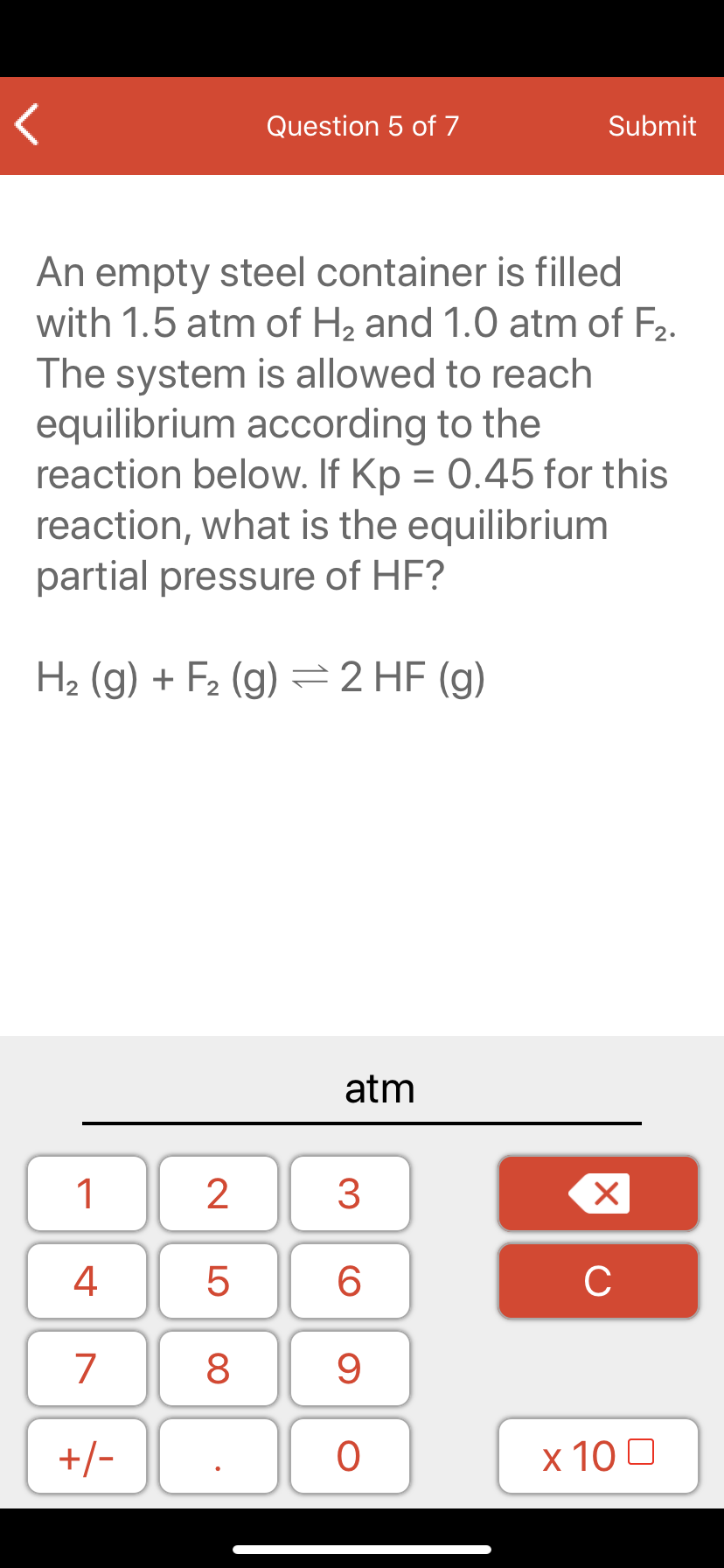 An empty steel container is filled
with 1.5 atm of H2 and 1.0 atm of F2.
The system is allowed to reach
equilibrium according to the
reaction below. If Kp = 0.45 for this
reaction, what is the equilibrium
partial pressure of HF?
H2 (g) + F2 (g) =2 HF (g)
