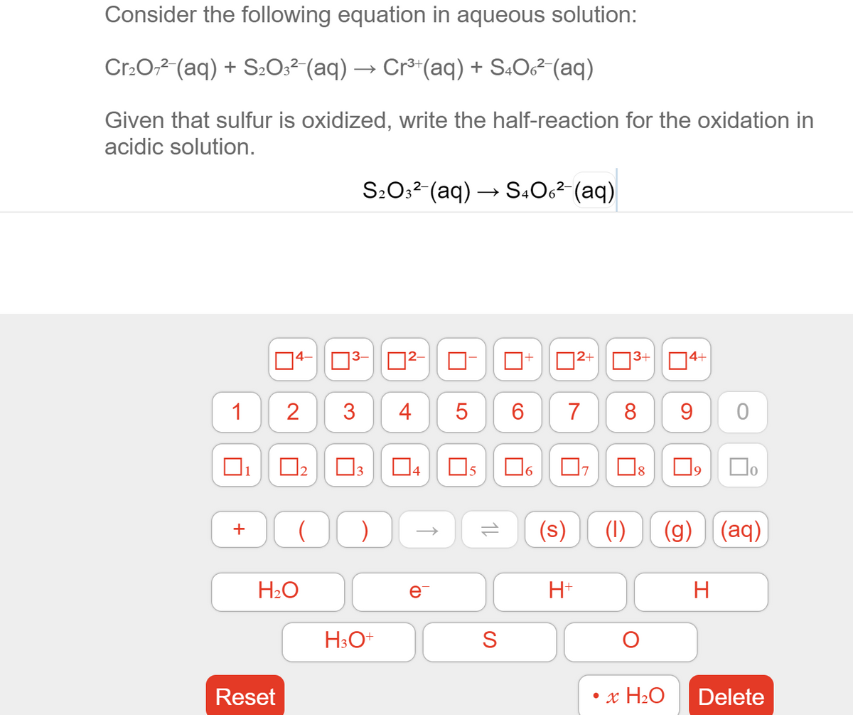 Consider the following equation in aqueous solution:
Cr:0,2 (aq) + S2O3² (aq) → Cr®*(aq) + S.O² (aq)
Given that sulfur is oxidized, write the half-reaction for the oxidation in
acidic solution.
S:0:2-(aq) → S.Oc²-(aq)
D2+|03+
74+
1
3
5
7
8
9
04
18
Do
5
(s)
(1)
(g)
(aq)
+
H2O
e
H+
H
H3O+
Reset
• x H2O
Delete
1L
4.
