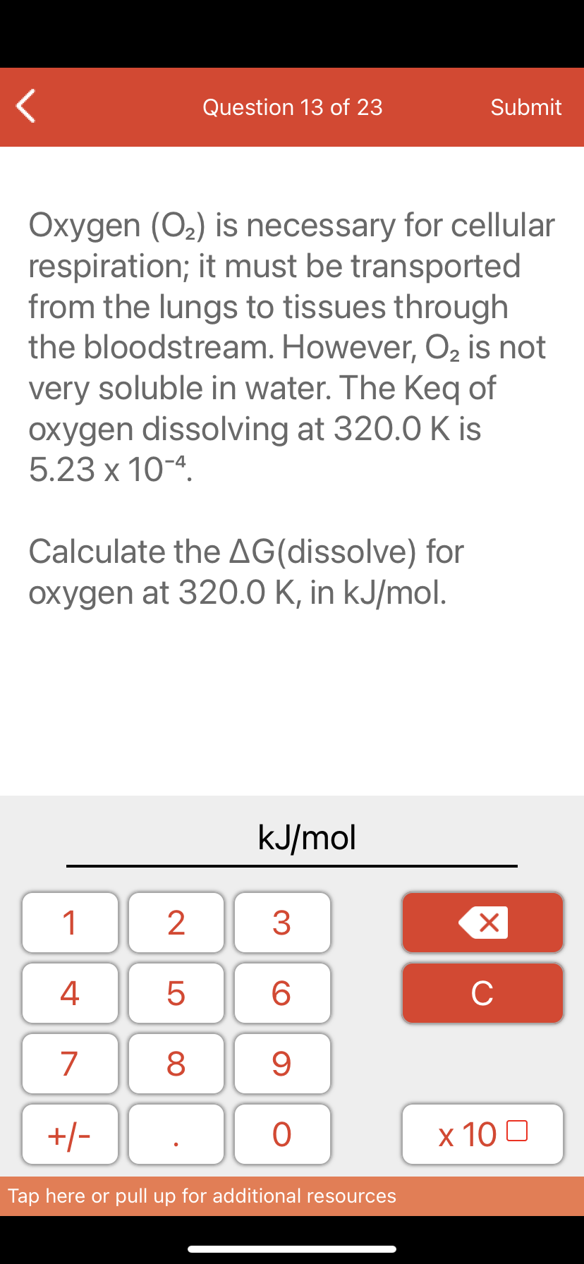 Question 13 of 23
Submit
Oxygen (O2) is necessary for cellular
respiration; it must be transported
from the lungs to tissues through
the bloodstream. However, O2 is not
very soluble in water. The Keq of
oxygen dissolving at 320.0 K is
5.23 x 10-4.
Calculate the AG(dissolve) for
oxygen at 320.0 K, in kJ/mol.
kJ/mol
1
4
6.
C
7
9
+/-
x 10 0
Tap here or pull up for additional resources
LO
00
