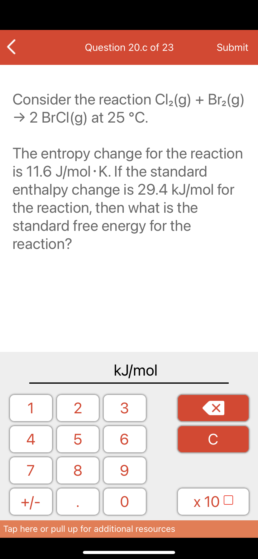 Question 20.c of 23
Submit
Consider the reaction Cl2(g) + Br2(g)
→ 2 BrCI(g) at 25 °C.
The entropy change for the reaction
is 11.6 J/mol · K. If the standard
enthalpy change is 29.4 kJ/mol for
the reaction, then what is the
standard free energy for the
reaction?
kJ/mol
1
4
6.
C
7
9
+/-
x 10 0
Tap here or pull up for additional resources
LO
00
