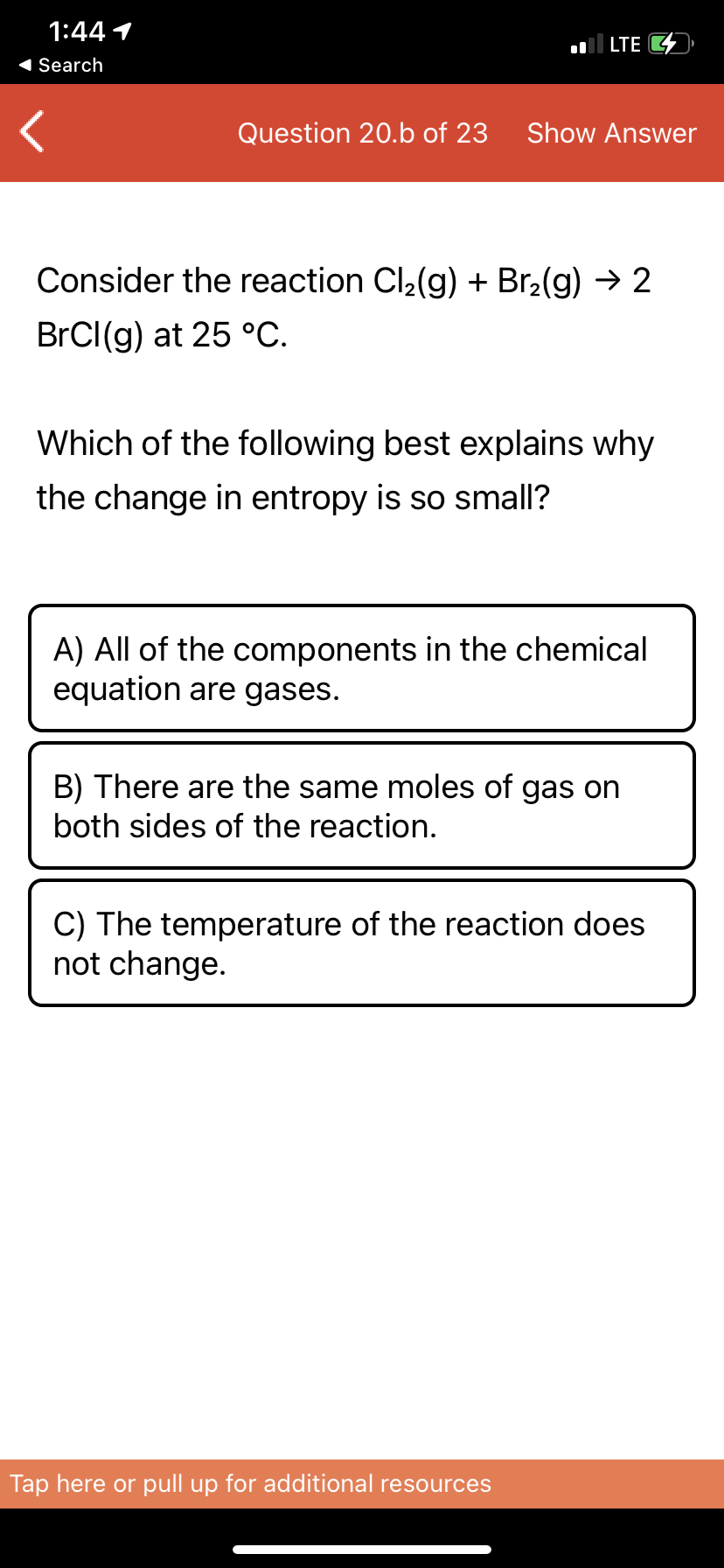 1:44 1
LTE 4
1 Search
Question 20.b of 23
Show Answer
Consider the reaction Cl2(g) + Br2(g) → 2
BrCI(g) at 25 °C.
Which of the following best explains why
the change in entropy is so small?
A) All of the components in the chemical
equation are gases.
B) There are the same moles of gas on
both sides of the reaction.
C) The temperature of the reaction does
not change.
Tap here or pull up for additional resources
