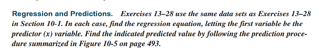 Regression and Predictions.
in Section 10-1. In each case, find the regression equation, letting the first variable be the
predictor (x) variable. Find the indicated predicted value by following the prediction proce-
dure summarized in Figure 10-5 on page 493.
Exercises 13–28 use the same data sets as Exercises 13–28
