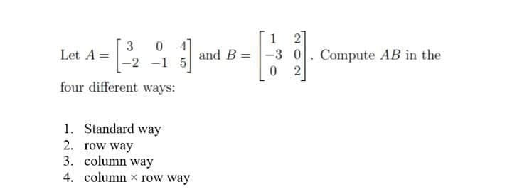 21
Compute AB in the
1
3
Let A =
0 4]
and B
-3
-2 -1 5
2
four different ways:
1. Standard way
2. row way
3. column way
4. column x row way

