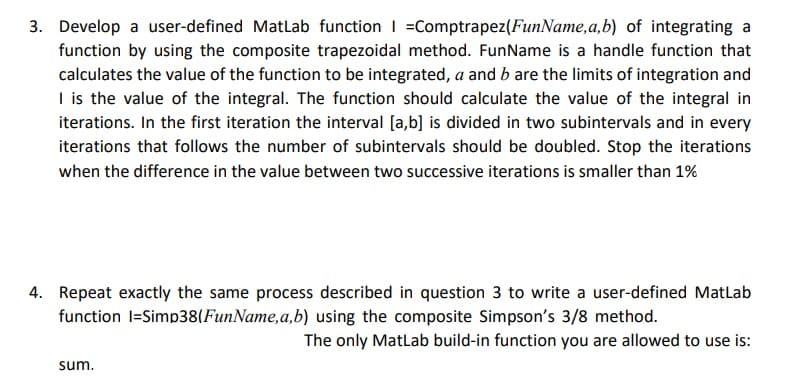 3. Develop a user-defined MatLab function | Comptrapez (FunName, a,b) of integrating a
function by using the composite trapezoidal method. FunName is a handle function that
calculates the value of the function to be integrated, a and b are the limits of integration and
I is the value of the integral. The function should calculate the value of the integral in
iterations. In the first iteration the interval [a,b] is divided in two subintervals and in every
iterations that follows the number of subintervals should be doubled. Stop the iterations
when the difference in the value between two successive iterations is smaller than 1%
4. Repeat exactly the same process described in question 3 to write a user-defined Matlab
function l=Simp38(FunName, a,b) using the composite Simpson's 3/8 method.
The only MatLab build-in function you are allowed to use is:
sum.