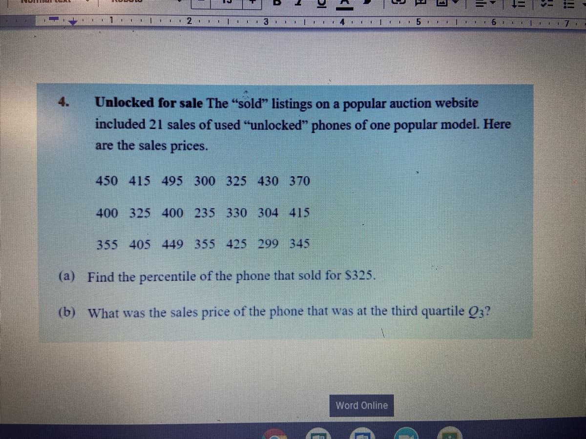 Unlocked for sale The "sold" listings on a popular auction website
included 21 sales of used "unlocked" phones of one popular model. Here
are the sales prices.
450 415 495 300 325 430 370
400 325 400 235 330 304 415
355 405 449 355 425 299 345
(a) Find the percentile of the phone that sold for $325.
(b) What was the sales price of the phone that was at the third quartile O3?
Word Online
!!
