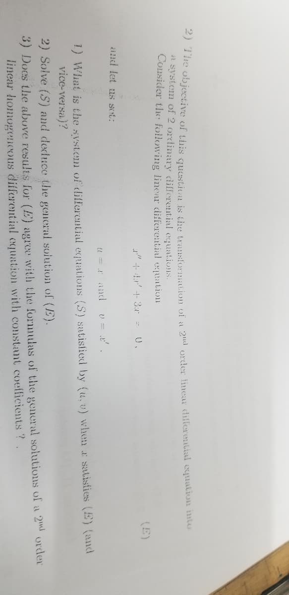 2) The objective of this question is the transformation of a 2nd order finear differential equation into
a system of 2 ordinary differential equations.
Consider the following linear differential equation
(E)
a" + 4 + 3 = 0.
and let us set:
@=r and v= 2'.
1) What is the system of differential equations (S) satisfied by (u, v) when a satisfies (E) (and
vice-versa)?
2) Solve (S) and deduce the general solution of (E).
3) Does the above results for (E) agree with the formulas of the general solutions of a 2nd order
linear homogeneous differential equation with constant coefficients ?