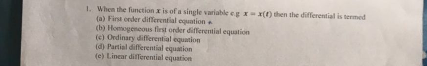 1. When the function x is of a single variable e.g x= x(t) then the differential is termed
(a) First order differential equation +
(b) Homogeneous first order differential equation
(c) Ordinary differential equation
(d) Partial differential equation
(e) Linear differential equation