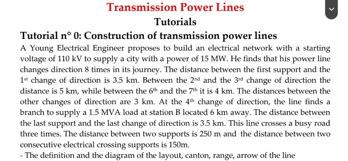 Transmission Power Lines
Tutorials
Tutorial n° 0: Construction of transmission power lines
A Young Electrical Engineer proposes to build an electrical network with a starting
voltage of 110 kV to supply a city with a power of 15 MW. He finds that his power line
changes direction 8 times in its journey. The distance between the first support and the
1st change of direction is 3.5 km. Between the 2nd and the 3rd change of direction the
distance is 5 km, while between the 6th and the 7th it is 4 km. The distances between the
other changes of direction are 3 km. At the 4th change of direction, the line finds a
branch to supply a 1.5 MVA load at station B located 6 km away. The distance between
the last support and the last change of direction is 3.5 km. This line crosses a busy road
three times. The distance between two supports is 250 m and the distance between two
consecutive electrical crossing supports is 150m.
The definition and the diagram of the layout, canton, range, arrow of the line