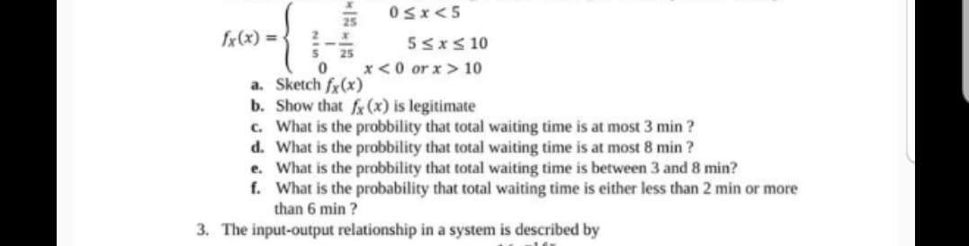 fx(x) =
NIS
0≤x<5
5 ≤ x ≤ 10
0
x<0 or x>10
a. Sketch fx(x)
b. Show that fx (x) is legitimate
c. What is the probbility that total waiting time is at most 3 min?
d.
What is the probbility that total waiting time is at most 8 min?
e.
What is the probbility that total waiting time is between 3 and 8 min?
f.
What is the probability that total waiting time is either less than 2 min or more
than 6 min?
3. The input-output relationship in a system is described by