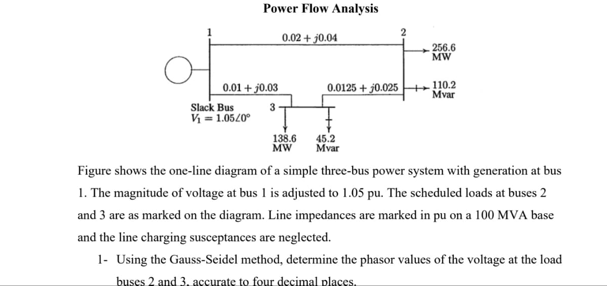 Power Flow Analysis
0.01 +0.03
Slack Bus
V₁ = 1.05/0°
3
0.02 + j0.04
138.6
MW
0.0125 + 0.025
45.2
Mvar
2
256.6
MW
+110.2
Mvar
Figure shows the one-line diagram of a simple three-bus power system with generation at bus
1. The magnitude of voltage at bus 1 is adjusted to 1.05 pu. The scheduled loads at buses 2
and 3 are as marked on the diagram. Line impedances are marked in pu on a 100 MVA base
and the line charging susceptances are neglected.
1- Using the Gauss-Seidel method, determine the phasor values of the voltage at the load
buses 2 and 3. accurate to four decimal places.