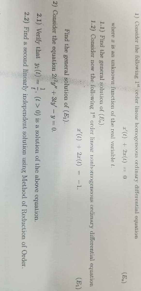 1) Consider the following 1st order lincar homogeneous ordinary differential equation
x'(t) + 2x(1) 0
(E.)
where is an unknown function of the real variable t.
1.1) Find the general solution of (E.).
1.2) Consider now the following 1st order linear nonhomogeneous ordinary differential equation
x'(t) + 2x(1)
-
-1.
(E₁)
Find the general solution of (E₁).
2) Consider the equation 212y" + 3ty' - y = 0.
1
2.1) Verify that yı(t)
(t > 0) is a solution of the above equation.
t'
2.2) Find a second linearly independent solution using Method of Reduction of Order.