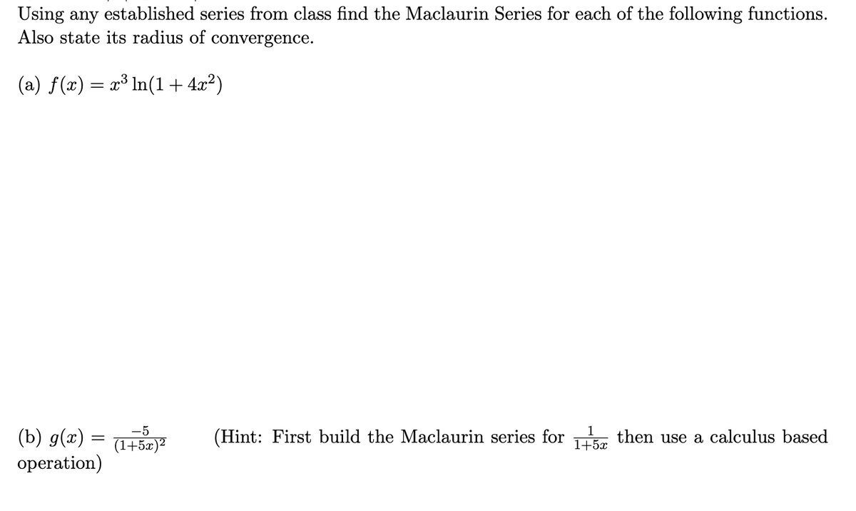 Using any established series from class find the Maclaurin Series for each of the following functions.
Also state its radius of convergence.
(a) f(x) = x³ In(1+ 4x²)
(b) g(x) = y
operation)
-5
1
(Hint: First build the Maclaurin series for then use a calculus based
(1+5x)²
