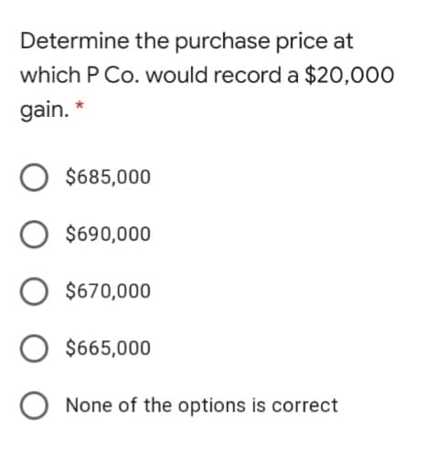 Determine the purchase price at
which P Co. would record a $20,000
gain. *
$685,000
$690,000
$670,000
$665,000
None of the options is correct
