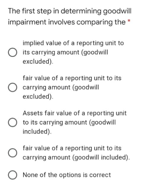 The first step in determining goodwill
impairment involves comparing the *
implied value of a reporting unit to
its carrying amount (goodwill
excluded).
fair value of a reporting unit to its
carrying amount (goodwill
excluded).
Assets fair value of a reporting unit
to its carrying amount (goodwill
included).
fair value of a reporting unit to its
carrying amount (goodwill included).
None of the options is correct
