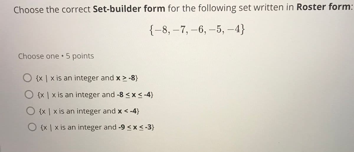 Choose the correct Set-builder form for the following set written in Roster form:
{-8, –7, -6, -5, -4}
Choose one 5 points
O {x | x is an integer and x > -8}
O {x | x is an integer and -8 <x < -4}
O {x | x is an integer and x < -4}
O {x | x is an integer and -9 < x < -3}
