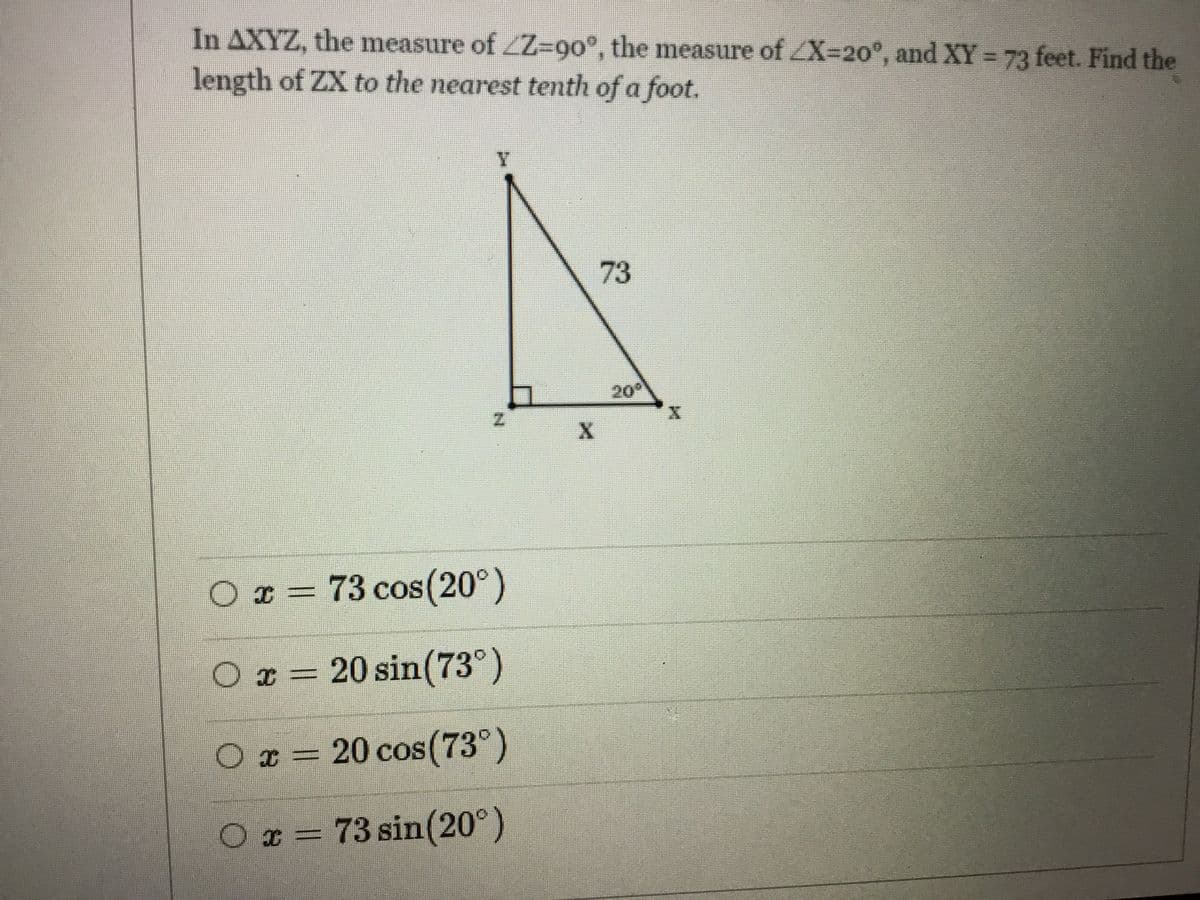 In AXYZ, the measure of ZZ-90°, the measure of ZX-20°, and XY = 73 feet. Find the
length of ZX to the nearest tenth of a foot.
73
20
O x =
73 cos(20°)
O x = 20 sin(73°)
O x = 20 cos(73°)
Ox = 73 sin(20°)
