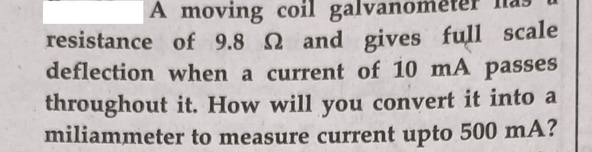A moving coil galvanom
resistance of 9.8 2 and gives full scale
deflection when a current of 10 mA passes
throughout it. How will you convert it into a
miliammeter to measure current upto 500 mA?

