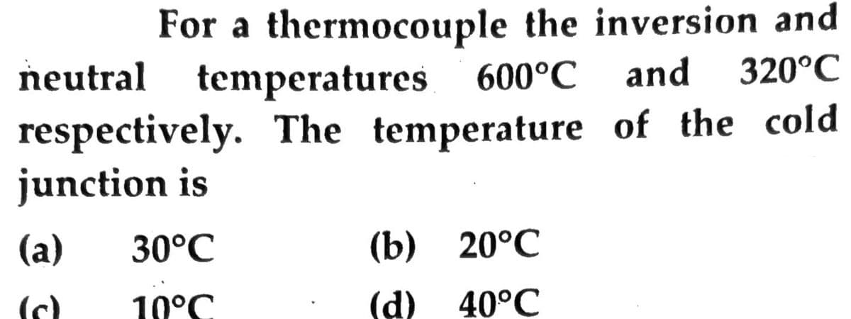 For a thermocouple the inversion and
temperatures 600°C
respectively. The temperature of the cold
neutral
and
320°C
junction is
(a)
30°C
(b) 20°C
(c)
10°C
(d) 40°C
