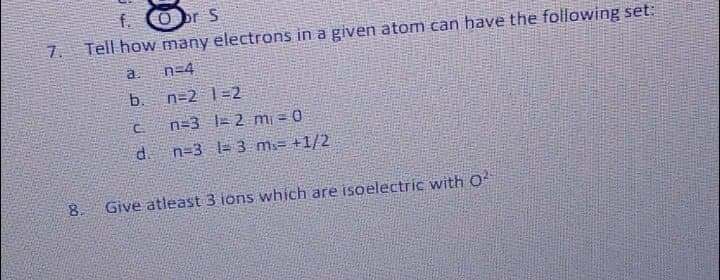 br S
7.
Tell how many electrons in a given atom can have the following set:
a.
n=4
b.
n=2 1=2
n=3 |= 2 mi = 0
d.
n=3 l= 3 m.= +1/2
8.
Give atleast 3 ions which are isoelectric with O
